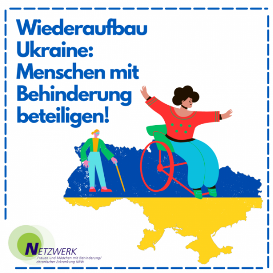 Die Umrisse der Ukraine in den Farben blau und gelb. Davor eine Frau im Rollstuhl mit ausgebreiteten Armen und eine Person mit Langstock. In blauer Schrift: "Wiederaufbau Ukraine: Menschen mit Behinderung beteiligen!" Darunter: das Logo vom NetzwerkBüro.